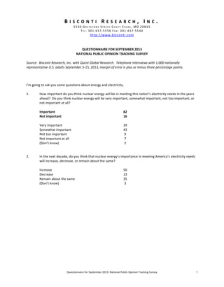 Questionnaire for September 2013: National Public Opinion Tracking Survey 1
B I S C O N T I R E S E A R C H , I N C .
5530 GR E Y S T O N E ST R EE T CH E V Y CH A S E, MD 20815
TEL: 301.657.5556 FA X : 301.657.5544
http://www.bisconti.com
QUESTIONNAIRE FOR SEPTEMBER 2013
NATIONAL PUBLIC OPINION TRACKING SURVEY
Source: Bisconti Research, Inc. with Quest Global Research. Telephone interviews with 1,000 nationally
representative U.S. adults September 5-15, 2013, margin of error is plus or minus three percentage points.
I’m going to ask you some questions about energy and electricity.
1. How important do you think nuclear energy will be in meeting this nation’s electricity needs in the years
ahead? Do you think nuclear energy will be very important, somewhat important, not too important, or
not important at all?
Important 82
Not important 16
Very important 39
Somewhat important 43
Not too important 9
Not important at all 7
(Don’t know) 2
2. In the next decade, do you think that nuclear energy’s importance in meeting America’s electricity needs
will increase, decrease, or remain about the same?
Increase 50
Decrease 13
Remain about the same 35
(Don’t know) 3
 