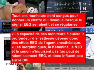 Tous ces moniteurs sont conçus pour
donner un chiffre qui diminue lorsque le
signal EEG se ralentit et se régularise
La capacité de ces moniteurs à suivre la
profondeur d’anesthésie dépend donc
des effets EEG de l’agent anesthésique.
Les morphiniques, la Ketamine, le N2O
et le xenon n’induisent pas (ou peu) de
ralentissement EEG, et donc influent peu
sur le BIS
 