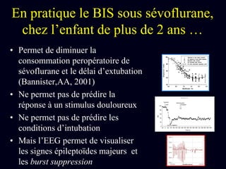 En pratique le BIS sous sévoflurane,
chez l’enfant de plus de 2 ans …
• Permet de diminuer la
consommation peropératoire de
sévoflurane et le délai d’extubation
(Bannister,AA, 2001)
• Ne permet pas de prédire la
réponse à un stimulus douloureux
• Ne permet pas de prédire les
conditions d’intubation
• Mais l’EEG permet de visualiser
les signes épileptoïdes majeurs et
les burst suppression
 