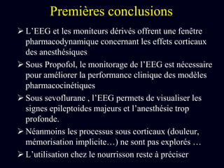 Premières conclusions
 L’EEG et les moniteurs dérivés offrent une fenêtre
pharmacodynamique concernant les effets corticaux
des anesthésiques
 Sous Propofol, le monitorage de l’EEG est nécessaire
pour améliorer la performance clinique des modèles
pharmacocinétiques
 Sous sevoflurane , l’EEG permets de visualiser les
signes epileptoides majeurs et l’anesthésie trop
profonde.
 Néanmoins les processus sous corticaux (douleur,
mémorisation implicite…) ne sont pas explorés …
 L’utilisation chez le nourrisson reste à préciser
 