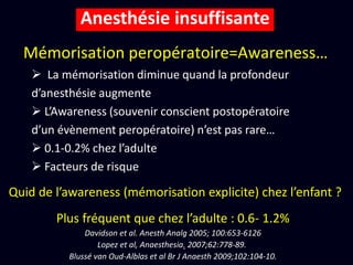 Mémorisation peropératoire=Awareness…
Anesthésie insuffisante
Quid de l’awareness (mémorisation explicite) chez l’enfant ?
Plus fréquent que chez l’adulte : 0.6- 1.2%
Davidson et al. Anesth Analg 2005; 100:653-6126
Lopez et al, Anaesthesia. 2007;62:778-89.
Blussé van Oud-Alblas et al Br J Anaesth 2009;102:104-10.
 La mémorisation diminue quand la profondeur
d’anesthésie augmente
 L’Awareness (souvenir conscient postopératoire
d’un évènement peropératoire) n’est pas rare…
 0.1-0.2% chez l’adulte
 Facteurs de risque
 