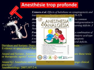 TOO MUCH
Jevtovic-Todorovic et al. Early exposure to common
anesthetic agents causes widespread neurodegeneration in
the developing rat brain and persistent learning deficits. J
Neurosci 2003; 23:876-882.
Uemura et al. Effects of halothane on synaptogenesis and
learning in rats. Exp Neurol 1985; 89 :520-529.
Fredriksson et al, Neonatal exposure to a combination of
N-methyl-D-aspartate and gamma-aminobutyric acid type
A receptor anesthetic agents potentiates apoptotic
neurodegeneration and persistent behavioral deficits.
Anesthesiology. 2007;107: 427-36.Davidson and Soriano. Does anaesthesia harm the developing brain –
Evidence or speculation? Pediatr Anaesth 2004; 14:199-200.
Anand and Soriano. Anesthetic agents and the immature brain: are these toxic
or therapeutic agents? Anesthesiology 2004; 101:527-530.
Anand KJ. Anesthetic neurotoxicity in newborns: should we change clinical
practice?
Anesthesiology. 2007;107:2-4.
Anesthésie trop profonde
 