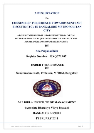 A DESSERTATION
                                     On

CONSUMERS’ PREFERENCE TOWARDS SUNFEAST
BISCUITS (ITC), IN BANGALORE METROPOLITAN
                     CITY
      A DISSERATATION REPORT IS TO BE SUBMITTED IN PARTIAL
    FULFILLMENT OF THE REQUIREMENTS FOR THE AWARD OF MBA
              DEGREE COURSE OF BANGALORE UNIVERSITY

                                     BY
                           Ms. Priyadarshini
                Register Number: 09XQCMA071


                     UNDER THE GUIDANCE
                             OF
     Sumithra Sreenath, Professor, MPBIM, Bangalore




       M P BIRLA INSTITUTE OF MANAGEMENT
               (Associate Bharatiya Vidya Bhavan)
                        BANGALORE-560001
                           FEBRUARY 2011

M.P. BIRLA INSTITUTE OF MANAGEMENT                           Page 1
 