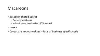 Macaroons
• Based on shared secret
• Security weakness
• All validators need to be 100% trusted
• Heavy
• Caveat are not normalized = lot’s of business specific code
 