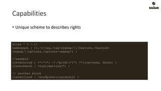 Capabilities
• Unique scheme to describes rights
alias * = /.+/
namespace { [+,-][tag,/tag-regexp/]:[feature,/feature-
regexp/](options,/options-regexp/) }
//example
clevercloud { +*:*(*) -/.*prod/:*(*) +*:log(read, drain) }
cleverbench { +rust:metrics(*) }
// another block
clevercloud { -wordpress:log(drain) }
 