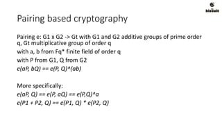 Pairing based cryptography
Pairing e: G1 x G2 -> Gt with G1 and G2 additive groups of prime order
q, Gt multiplicative group of order q
with a, b from Fq* finite field of order q
with P from G1, Q from G2
e(aP, bQ) == e(P, Q)^(ab)
More specifically:
e(aP, Q) == e(P, aQ) == e(P,Q)^a
e(P1 + P2, Q) == e(P1, Q) * e(P2, Q)
 