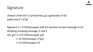 Signature
choose k from Fq* as private key, g2 a generator of G2
public key P = k*g2
Signature S = k*H1(message) with H1 function to hash message to G1
Verifying: knowing message, P and S
e(S, g2) == e( k*H1(message), g2)
== e( H1(message), k*g2)
== e( H1(message), P)
 