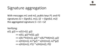 Signature aggregation
With messages m1 and m2, public keys P1 and P2
signatures S1 = Sign(k1, m1), S2 = Sign(k2, m2)
the aggregated signature S = S1 + S2
Verifying:
e(S, g2) == e(S1+S2, g2)
== e(S1, g2)*e(S2, g2)
== e(k1*H1(m1), g2) * e(k2*HA(m2), g2)
== e(H1(m1), k1*g2) * e(H1(m2), k2*g2)
== e(H1(m1), P1) * e(H1(m2), P2)
 