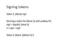 Signing tokens
Token 1: [block] sig1
Deriving a token for [block 2] with pubkey P2:
sig2 = Sign(k2, block 2)
S = sig1 + sig2
Token 2: [block 1][block 2] S
 