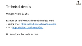 Technical details
Using curve BLS 12 381
Example of library this can be implemented with:
- pairing crate: https://github.com/zkcrypto/pairing
- mcl: https://github.com/herumi/mcl
No formal proof or audit for now
 