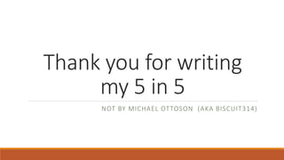 Thank you for writing 
my 5 in 5 
NOT BY MICHAEL OTTOSON (AKA BISCUIT314) 
 