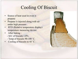 Cooling Of Biscuit
• Source of heat used in oven is
propane
• Propane is injected along with air
under high pressure .
• RTD (Relative temperature display)
temperature measuring device.
• After baking :
- M/C of biscuits 1.8%
- Temp of biscuits 90-100 ˚C.
• Cooling of biscuits to 45 ˚C.
 