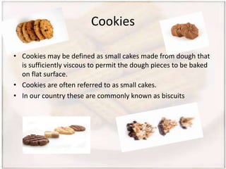 Cookies
• Cookies may be defined as small cakes made from dough that
is sufficiently viscous to permit the dough pieces to be baked
on flat surface.
• Cookies are often referred to as small cakes.
• In our country these are commonly known as biscuits
 