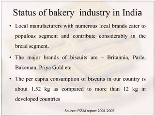 Status of bakery industry in India
• Local manufacturers with numerous local brands cater to
populous segment and contribute considerably in the
bread segment.
• The major brands of biscuits are – Britannia, Parle,
Bakeman, Priya Gold etc.
• The per capita consumption of biscuits in our country is
about 1.52 kg as compared to more than 12 kg in
developed countries
Source: FSSAI report 2004-2005
 