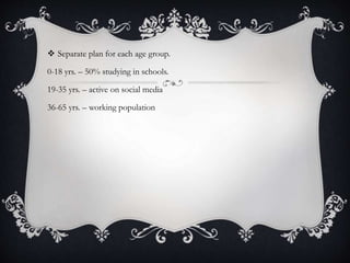  Separate plan for each age group.
0-18 yrs. – 50% studying in schools.
19-35 yrs. – active on social media
36-65 yrs. – working population
 