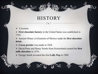 HISTORY
 Cavemen
 First chocolate factory in the United States was established in
1765.
 Ancient Olmec civilizations of Mexico made the first chocolate
drink.
 Cocoa powder was made in 1828 .
 David Peter and Henry Nestle from Switzerland created the first
milk chocolate in 1876.
 George Smith invented the first Lolly Pop in 1908.
 