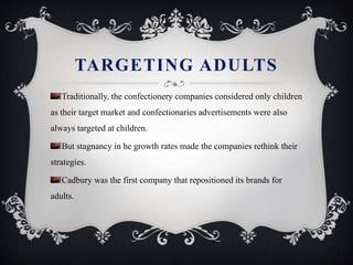 TARGETING ADULTS
Traditionally, the confectionery companies considered only children
as their target market and confectionaries advertisements were also
always targeted at children.
But stagnancy in he growth rates made the companies rethink their
strategies.
Cadbury was the first company that repositioned its brands for
adults.
 