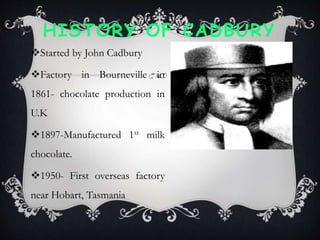 HISTORY OF CADBURY
Started by John Cadbury
Factory in Bourneville in
1861- chocolate production in
U.K
1897-Manufactured 1st milk
chocolate.
1950- First overseas factory
near Hobart, Tasmania
 