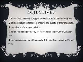 OBJECTIVES
 To become the World’s Biggest and Best Confectionery Company.
 To make lots of chocolate & improve the quality of their chocolate.
 Have loads of stores worldwide.
 To be an ongoing company & achieve revenue growth of 20% per
year.
 Increase earnings by 15% annually & dividends per share by 7% per
year.
 