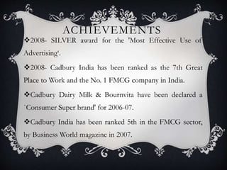 ACHIEVEMENTS
2008- SILVER award for the 'Most Effective Use of
Advertising‘.
2008- Cadbury India has been ranked as the 7th Great
Place to Work and the No. 1 FMCG company in India.
Cadbury Dairy Milk & Bournvita have been declared a
`Consumer Super brand' for 2006-07.
Cadbury India has been ranked 5th in the FMCG sector,
by Business World magazine in 2007.
 