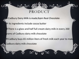 PRODUCT
Cadbury Dairy Milk is made from Real Chocolate
 Its ingredients include cocoa butter
There is a glass and half full cream dairy milk in every 200
grams of Cadbury dairy milk chocolate
Cadbury buys 65 million liters of fresh milk each year to make
Cadbury dairy milk chocolate
 