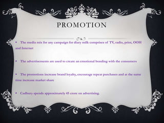 PROMOTION
 The media mix for any campaign for diary milk comprises of TV, radio, print, OOH
and Internet
 The advertisements are used to create an emotional bonding with the consumers
 The promotions increase brand loyalty, encourage repeat purchases and at the same
time increase market share
 Cadbury spends approximately 45 crore on advertising.
 