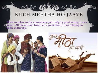 KUCH MEETHA HO JAAYE
Tried to relate to the consumers culturally by positioning it as a
sweet. All the ads are based on a joint family thus relating to
India culturally.
 