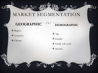 MARKET SEGMENTATION
GEOGRAPHIC
 Region
 Countries
 Climate
DEMOGRAPHIC
 Age
 Gender
 Family Life cycle
 Income
 