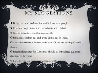 MY SUGGESTIONS
 Bring out new products for health conscious people.
 Continue to promote itself as substitute to mithai.
 Choco-biscuits should be introduced.
 Should use Indian ads and avoid global ads in India.
 Consider attractive display or its own ‘Chocolate boutique’ (retail
store).
 Special chocolates for Christmas should be introduced e.g. rum,
champagne flavored
 New flavors like strawberry,orange,vanilla etc.
 