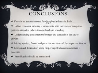 CONCLUSIONS
 There is an immense scope for chocolate industry in India
 Indian chocolate industry is unique mix with extreme consumption
patterns, attitudes, beliefs, income level and spending
 Understanding consumer preferences and demands is the key to
growth
 Pricing, quality , flavors and pack size are some of the important factors
 Economical distribution using proper supply chain management is
necessity
 Brand loyalty should be maintained
 