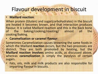 Flavour development in biscuit
• Maillard reaction:
When protein (Gluten) and sugar(carbohydrates) in the biscuit
are heated it becomes brown, and that interaction produces
flavour. It is called Maillard reaction and this is the back bone
of the baking/cooking/roasting/ almost all the
cooking/baking.
• Caramelization or caramel flavour:
Sometimes Caramelization causes browning the same foods in
which the Maillard reaction occurs, but the two processes are
distinct. They are both promoted by heating, but the
Maillard reaction involves amino acids, as discussed above,
whereas caramelization is simply the pyrolysis of certain
sugars.
• Fats, oils, milk and milk products are also responsible for
imparting flavour in biscuits.
 