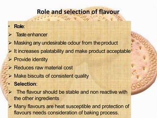 • Role:
 Tasteenhancer
 Masking any undesirable odour from theproduct
 It increases palatability and make product acceptable
 Provide identity
 Reduces raw material cost
 Make biscuits of consistent quality
• Selection:
 The flavour should be stable and non reactive with
the other ingredients
 Many flavours are heat susceptible and protection of
flavours needs consideration of baking process.
Role and selection of flavour
 