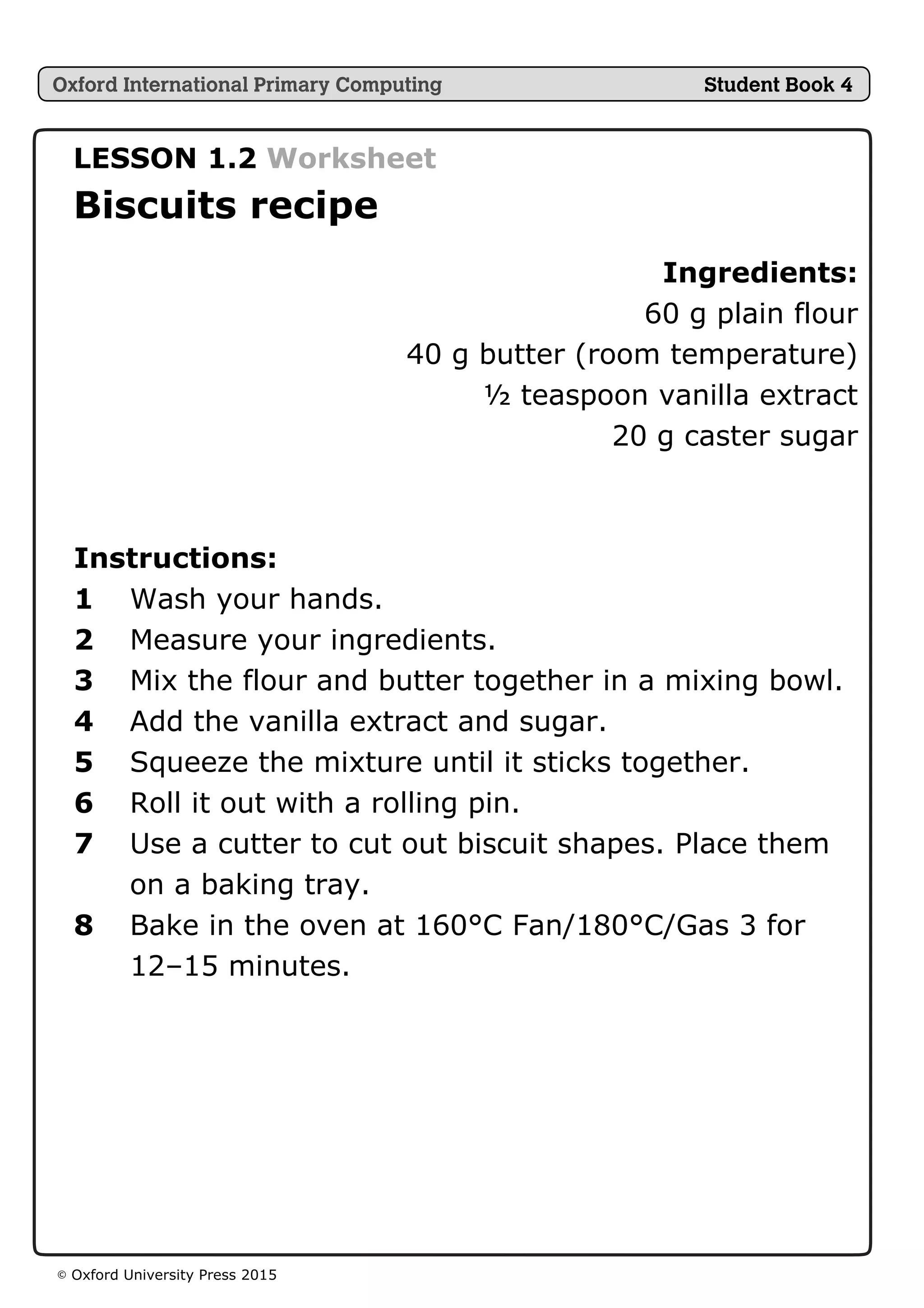 © Oxford University Press 2015
LESSON 1.2 Worksheet
Biscuits recipe
Ingredients:
60 g plain flour
40 g butter (room temperature)
½ teaspoon vanilla extract
20 g caster sugar
Instructions:
1 Wash your hands.
2 Measure your ingredients.
3 Mix the flour and butter together in a mixing bowl.
4 Add the vanilla extract and sugar.
5 Squeeze the mixture until it sticks together.
6 Roll it out with a rolling pin.
7 Use a cutter to cut out biscuit shapes. Place them
on a baking tray.
8 Bake in the oven at 160°C Fan/180°C/Gas 3 for
12–15 minutes.