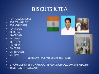 BISCUTS &TEA
• FOR GOVERNANCE
• FOR TEA BREAK
• FOR CHILDREN
• FOR FOOD
• IN INDIA
• INABROAD
• IN WORLD
• IN HOUSE
• ON SHOP
• ON TABLE
• ON KITCHEN
• ON TIME
• HORLICKS FOR TREATMENT&HUNGER
•
• V.RAMKUMAR ( 58,59 NATRAJAN NAGAR,MADHAVARAM.CHENNAI.60)
• TAMILNADU- INDIA(ASIA)
 