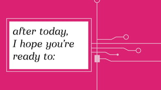 after today,
I hope you’re
ready to:
 