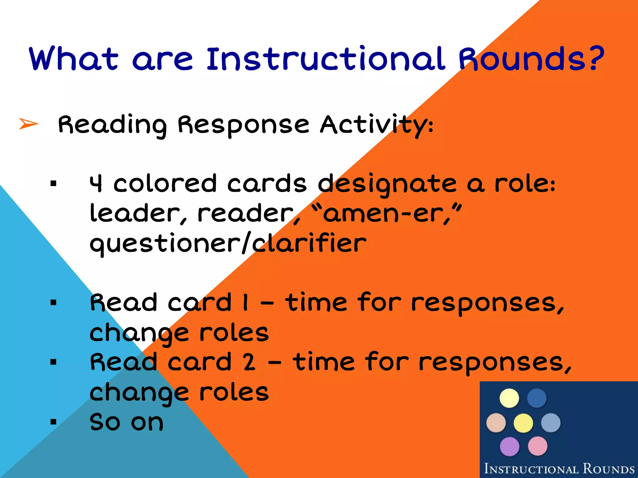 What are Instructional Rounds?
➢ Reading Response Activity:
▪ 4 colored cards designate a role:
leader, reader, “amen-er,”
questioner/clarifier
▪ Read card 1 – time for responses,
change roles
▪ Read card 2 – time for responses,
change roles
▪ So on
 