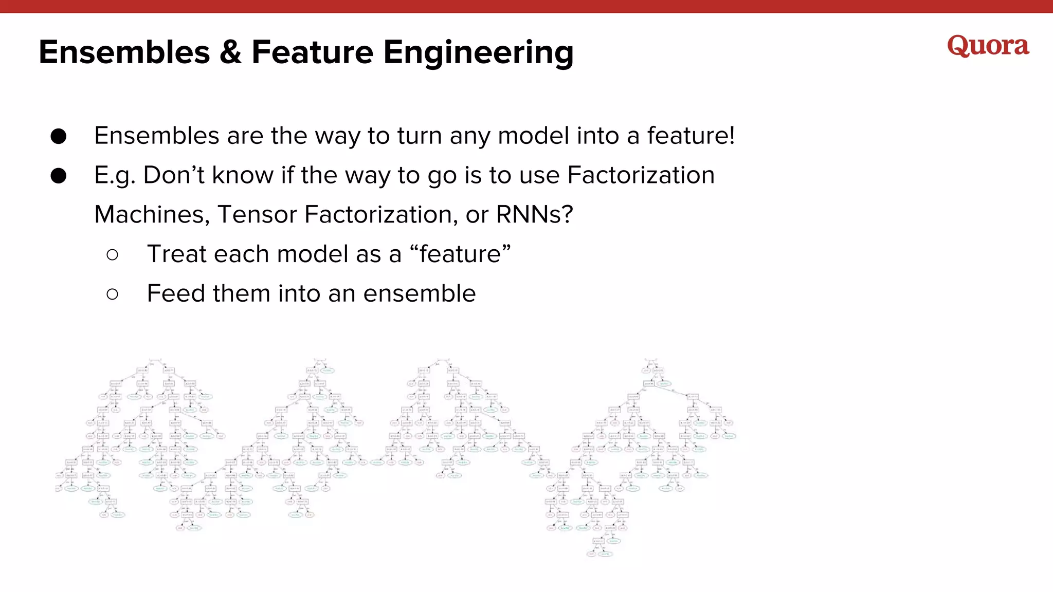 Ensembles & Feature Engineering
● Ensembles are the way to turn any model into a feature!
● E.g. Don’t know if the way to go is to use Factorization
Machines, Tensor Factorization, or RNNs?
○ Treat each model as a “feature”
○ Feed them into an ensemble
 