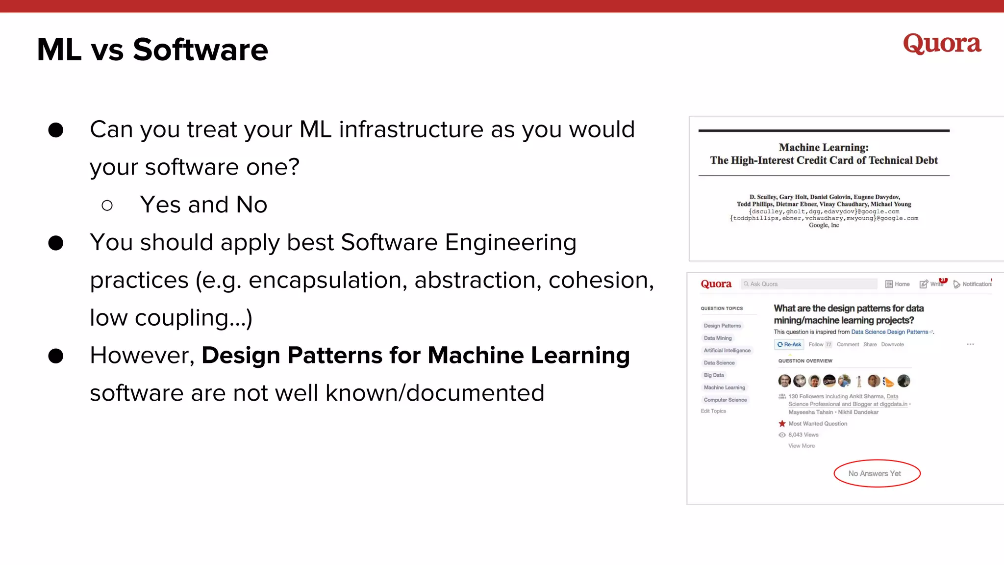 ML vs Software
● Can you treat your ML infrastructure as you would
your software one?
○ Yes and No
● You should apply best Software Engineering
practices (e.g. encapsulation, abstraction, cohesion,
low coupling…)
● However, Design Patterns for Machine Learning
software are not well known/documented
 