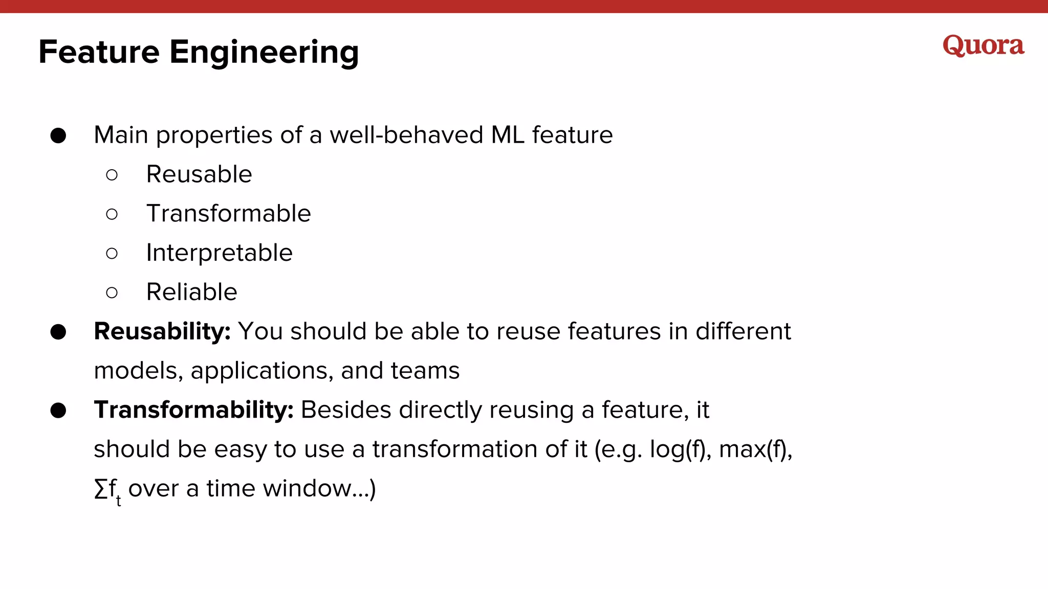 Feature Engineering
● Main properties of a well-behaved ML feature
○ Reusable
○ Transformable
○ Interpretable
○ Reliable
● Reusability: You should be able to reuse features in different
models, applications, and teams
● Transformability: Besides directly reusing a feature, it
should be easy to use a transformation of it (e.g. log(f), max(f),
∑ft
over a time window…)
 