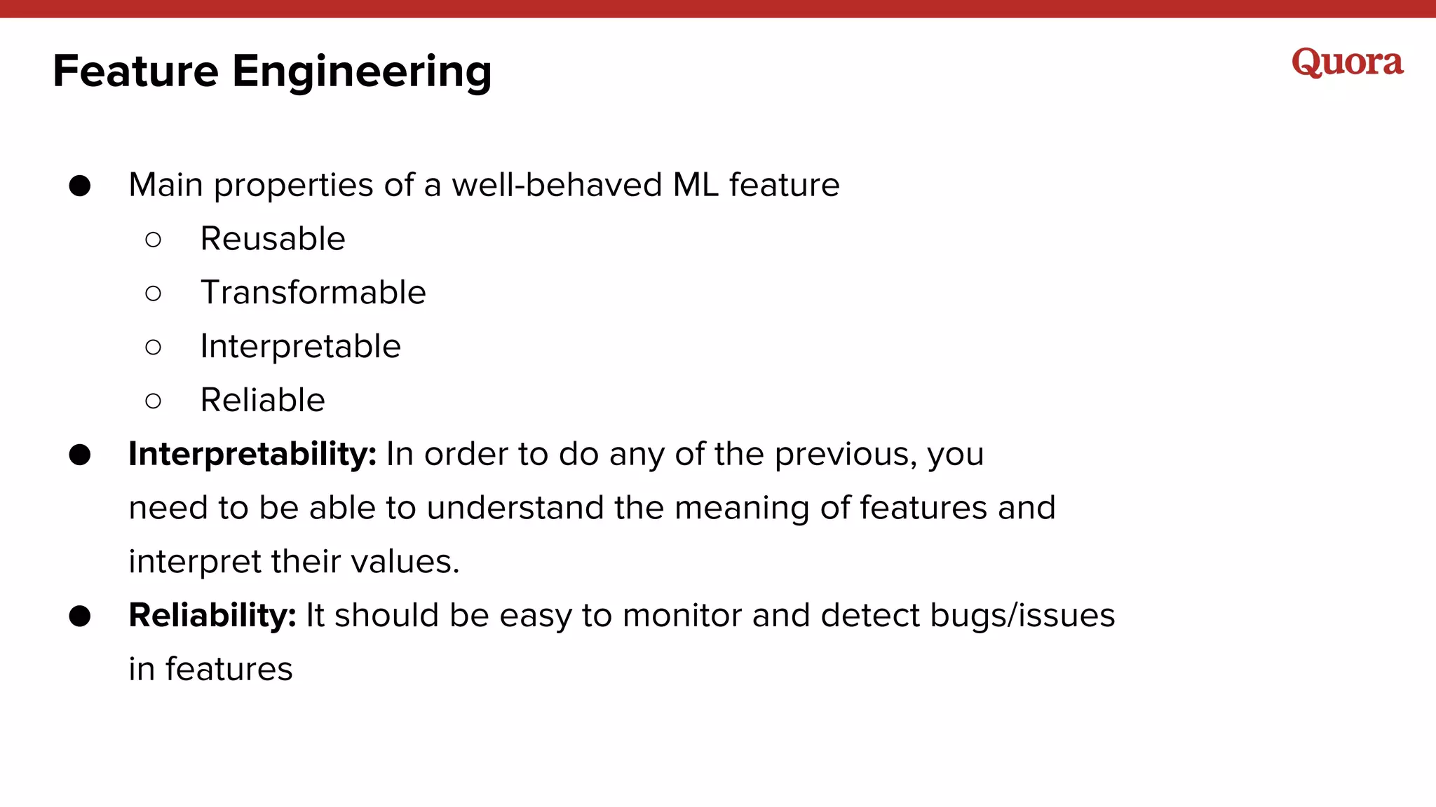 Feature Engineering
● Main properties of a well-behaved ML feature
○ Reusable
○ Transformable
○ Interpretable
○ Reliable
● Interpretability: In order to do any of the previous, you
need to be able to understand the meaning of features and
interpret their values.
● Reliability: It should be easy to monitor and detect bugs/issues
in features
 
