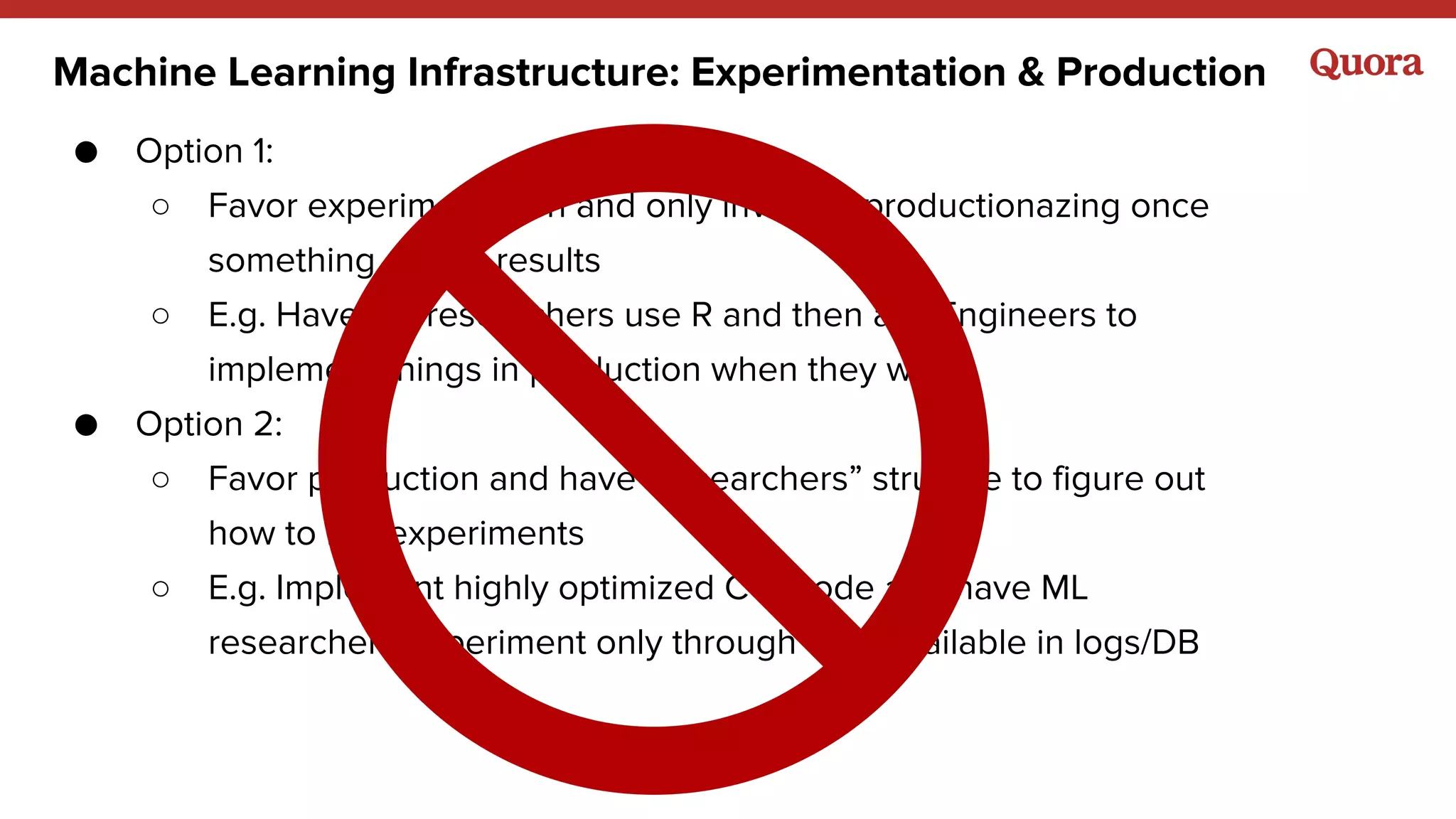 Machine Learning Infrastructure: Experimentation & Production
● Option 1:
○ Favor experimentation and only invest in productionazing once
something shows results
○ E.g. Have ML researchers use R and then ask Engineers to
implement things in production when they work
● Option 2:
○ Favor production and have “researchers” struggle to figure out
how to run experiments
○ E.g. Implement highly optimized C++ code and have ML
researchers experiment only through data available in logs/DB
 
