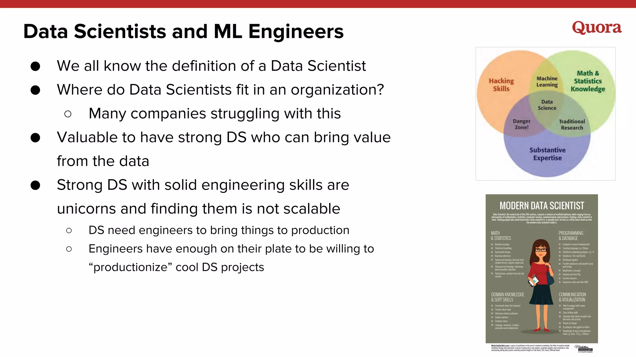 Data Scientists and ML Engineers
● We all know the definition of a Data Scientist
● Where do Data Scientists fit in an organization?
○ Many companies struggling with this
● Valuable to have strong DS who can bring value
from the data
● Strong DS with solid engineering skills are
unicorns and finding them is not scalable
○ DS need engineers to bring things to production
○ Engineers have enough on their plate to be willing to
“productionize” cool DS projects
 
