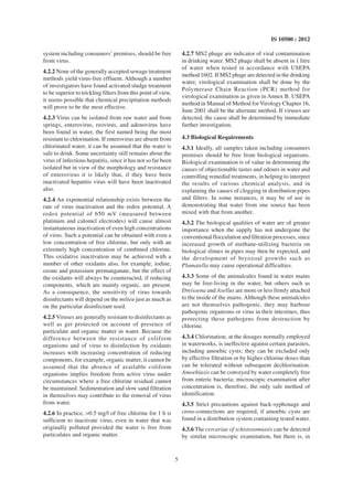 5
IS 10500 : 2012
system including consumers’ premises, should be free
from virus.
4.2.2 None of the generally accepted sewage treatment
methods yield virus-free effluent. Although a number
of investigators have found activated sludge treatment
to be superior to trickling filters from this point of view,
it seems possible that chemical precipitation methods
will prove to be the most effective.
4.2.3 Virus can be isolated from raw water and from
springs, enterovirus, reovirus, and adenovirus have
been found in water, the first named being the most
resistant to chlorination. If enterovirus are absent from
chlorinated water, it can be assumed that the water is
safe to drink. Some uncertainty still remains about the
virus of infectious hepatitis, since it has not so far been
isolated but in view of the morphology and resistance
of enterovirus it is likely that, if they have been
inactivated hepatitis virus will have been inactivated
also.
4.2.4 An exponential relationship exists between the
rate of virus inactivation and the redox potential. A
redox potential of 650 mV (measured between
platinum and calomel electrodes) will cause almost
instantaneous inactivation of even high concentrations
of virus. Such a potential can be obtained with even a
low concentration of free chlorine, but only with an
extremely high concentration of combined chlorine.
This oxidative inactivation may be achieved with a
number of other oxidants also, for example, iodine,
ozone and potassium permanganate, but the effect of
the oxidants will always be counteracted, if reducing
components, which are mainly organic, are present.
As a consequence, the sensitivity of virus towards
disinfectants will depend on the milieu just as much as
on the particular disinfectant used.
4.2.5 Viruses are generally resistant to disinfectants as
well as get protected on account of presence of
particulate and organic matter in water. Because the
difference between the resistance of coliform
organisms and of virus to disinfection by oxidants
increases with increasing concentration of reducing
components, for example, organic matter, it cannot be
assumed that the absence of available coliform
organisms implies freedom from active virus under
circumstances where a free chlorine residual cannot
be maintained. Sedimentation and slow sand filtration
in themselves may contribute to the removal of virus
from water.
4.2.6 In practice, >0.5 mg/l of free chlorine for 1 h is
sufficient to inactivate virus, even in water that was
originally polluted provided the water is free from
particulates and organic matter.
4.2.7 MS2 phage are indicator of viral contamination
in drinking water. MS2 phage shall be absent in 1 litre
of water when tested in accordance with USEPA
method 1602. If MS2 phage are detected in the drinking
water, virological examination shall be done by the
Polymerase Chain Reaction (PCR) method for
virological examination as given in Annex B. USEPA
method in Manual of Method forVirology Chapter 16,
June 2001 shall be the alternate method. If viruses are
detected, the cause shall be determined by immediate
further investigation.
4.3 Biological Requirements
4.3.1 Ideally, all samples taken including consumers
premises should be free from biological organisms.
Biological examination is of value in determining the
causes of objectionable tastes and odours in water and
controlling remedial treatments, in helping to interpret
the results of various chemical analysis, and in
explaining the causes of clogging in distribution pipes
and filters. In some instances, it may be of use in
demonstrating that water from one source has been
mixed with that from another.
4.3.2 The biological qualities of water are of greater
importance when the supply has not undergone the
conventional flocculation and filtration processes, since
increased growth of methane-utilizing bacteria on
biological slimes in pipes may then be expected, and
the development of bryozoal growths such as
Plumatella may cause operational difficulties.
4.3.3 Some of the animalcules found in water mains
may be free-living in the water, but others such as
Dreissena and Asellus are more or less firmly attached
to the inside of the mains. Although these animalcules
are not themselves pathogenic, they may harbour
pathogenic organisms or virus in their intestines, thus
protecting these pathogens from destruction by
chlorine.
4.3.4 Chlorination, at the dosages normally employed
in waterworks, is ineffective against certain parasites,
including amoebic cysts; they can be excluded only
by effective filtration or by higher chlorine doses than
can be tolerated without subsequent dechlorination.
Amoebiasis can be conveyed by water completely free
from enteric bacteria; microscopic examination after
concentration is, therefore, the only safe method of
identification.
4.3.5 Strict precautions against back-syphonage and
cross-connections are required, if amoebic cysts are
found in a distribution system containing tested water.
4.3.6 The cercariae of schistosomiasis can be detected
by similar microscopic examination, but there is, in
 