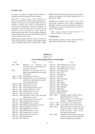 6
IS 10500 : 2012
any case, no evidence to suggest that this disease is
normally spread through piped water supplies.
4.3.7 The cyclops vector of the embryos of
Dracunculus medinensis which causes dracontiasis or
Guinea-worm disease can be found in open wells in a
number of tropical areas. They are identifiable by
microscopic examination. Such well supplies are
frequently used untreated, but the parasite can be
relatively easily excluded by simple physical
improvements in the form of curbs, drainage, and apron
surrounds and other measures which prevent physical
contact with the water source.
4.3.8 Cryptosporidium shall be absent in 10 liter of
water when tested in accordance with USEPA method
1622 or USEPA method 1623* or ISO 15553 : 2006.
4.3.9 Giardia shall be absent in 10 liter of water when
tested in accordance with USEPA method 1623* or
ISO 15553 : 2006.
4.3.10 The drinking water shall be free from
microscopic organisms such as algae, zooplanktons,
flagellates, parasites and toxin producing organisms.
An illustrative (and not exhaustive) list is given in
Annex C for guidance.
NOTE — In case of dispute, the method indicated by ‘*’ in
4.3.8 and 4.3.9 shall be referee method.
5 SAMPLING
Representative samples of water shall be drawn as
prescribed in IS 1622 and IS 3025 (Part 1).
ANNEX A
(Clause 2)
LIST OF REFERRED INDIAN STANDARDS
IS No. Title
1622 : 1981 Methods of sampling and
microbiological examination of
water (first revision)
3025 Methods of sampling and test
(physical and chemical) for water and
waste water:
(Part 1) : 1987 Sampling (first revision)
(Part 2) : 2002 Determination of 33 elements by
inductively coupled plasma atomic
emission spectroscopy
(Part 4) : 1983 Colour (first revision)
(Part 5) : 1983 Odour (first revision)
(Part 7) : 1984 Taste threshold (first revision)
(Part 8) : 1984 Tasting rate (first revision)
(Part 10) : 1984 Turbidity (first revision)
(Part 11) : 1983 pH value (first revision)
(Part 16) : 1984 Filterable residue (total dissolved
solids) (first revision)
(Part 21) : 1983 Total hardness (first revision)
(Part 23) : 1983 Alkalinity (first revision)
(Part 24) : 1986 Sulphates (first revision)
(Part 26) : 1986 Chlorine residual (first revision)
(Part 27) : 1986 Cyanide (first revision)
(Part 29) : 1986 Sulphide (first revision)
(Part 32) : 1988 Chloride (first revision)
(Part 34) : 1988 Nitrogen (first revision)
(Part 37) : 1988 Arsenic (first revision)
(Part 39) : 1989 Oil and grease
(Part 40) : 1991 Calcium
IS No. Title
(Part 41) : 1992 Cadmium (first revision)
(Part 42) : 1992 Copper (first revision)
(Part 43) : 1992 Phenols (first revision)
(Part 46) : 1994 Magnesium
(Part 47) : 1994 Lead
(Part 48) : 1994 Mercury
(Part 49) : 1994 Zinc
(Part 52) : 2003 Chromium
(Part 53) : 2003 Iron
(Part 54) : 2003 Nickel
(Part 55) : 2003 Aluminium
(Part 56) : 2003 Selenium
(Part 57) : 2005 Boron
(Part 59) : 2006 Manganese
(Part 60) : 2008 Fluoride
13428 : 2003 Packaged natural mineral water —
Specification (first revision)
14194 Radionuclides in environmental
samples — Method of estimation:
(Part 1) : 1994 Gross beta activity measurement
(Part 2) : 1994 Gross alpha activity measurement
15302 : 2002 Determination of aluminium and
barium in water by direct nitrous
oxide-acetylene flame atomic
absorption spectrometry
15303 : 2002 Determination of antimony, iron and
selenium in water by electrothermal
atomic absorption spectrometry
 