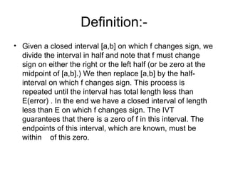 Definition:-
• Given a closed interval [a,b] on which f changes sign, we
divide the interval in half and note that f must change
sign on either the right or the left half (or be zero at the
midpoint of [a,b].) We then replace [a,b] by the half-
interval on which f changes sign. This process is
repeated until the interval has total length less than
E(error) . In the end we have a closed interval of length
less than E on which f changes sign. The IVT
guarantees that there is a zero of f in this interval. The
endpoints of this interval, which are known, must be
within of this zero.
 