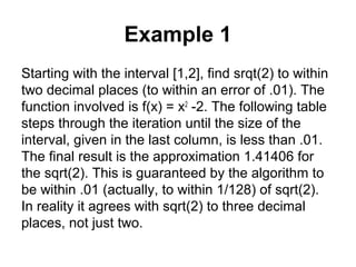 Example 1
Starting with the interval [1,2], find srqt(2) to within
two decimal places (to within an error of .01). The
function involved is f(x) = x2
-2. The following table
steps through the iteration until the size of the
interval, given in the last column, is less than .01.
The final result is the approximation 1.41406 for
the sqrt(2). This is guaranteed by the algorithm to
be within .01 (actually, to within 1/128) of sqrt(2).
In reality it agrees with sqrt(2) to three decimal
places, not just two.
 