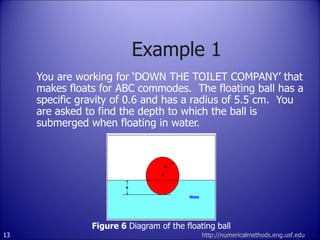 Example 1 You are working for ‘DOWN THE TOILET COMPANY’ that makes floats for ABC commodes.  The floating ball has a specific gravity of 0.6 and has a radius of 5.5 cm.  You are asked to find the depth to which the ball is submerged when floating in water. http://numericalmethods.eng.usf.edu Figure 6  Diagram of the floating ball 