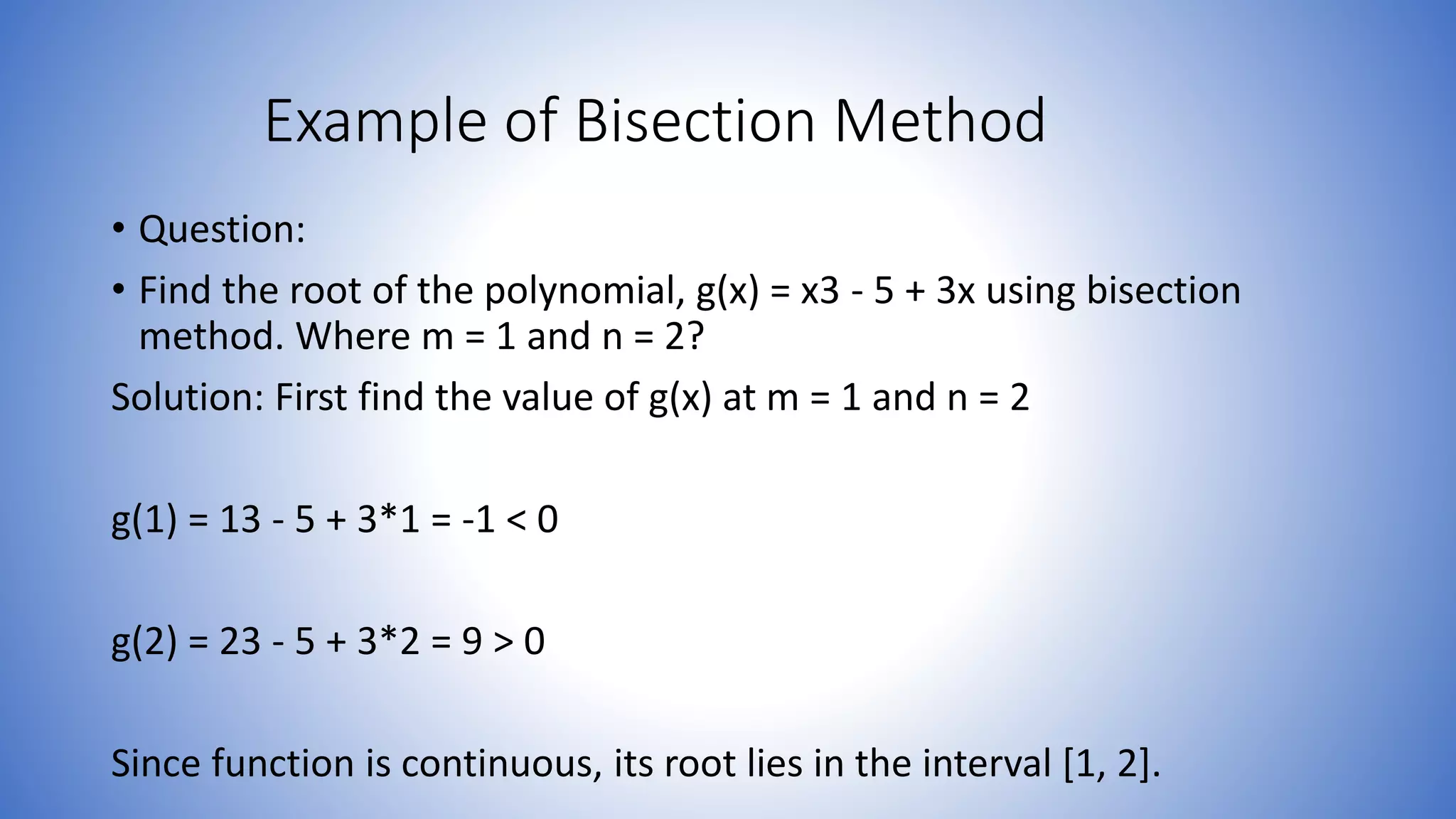 Example of Bisection Method
• Question:
• Find the root of the polynomial, g(x) = x3 - 5 + 3x using bisection
method. Where m = 1 and n = 2?
Solution: First find the value of g(x) at m = 1 and n = 2
g(1) = 13 - 5 + 3*1 = -1 < 0
g(2) = 23 - 5 + 3*2 = 9 > 0
Since function is continuous, its root lies in the interval [1, 2].
 