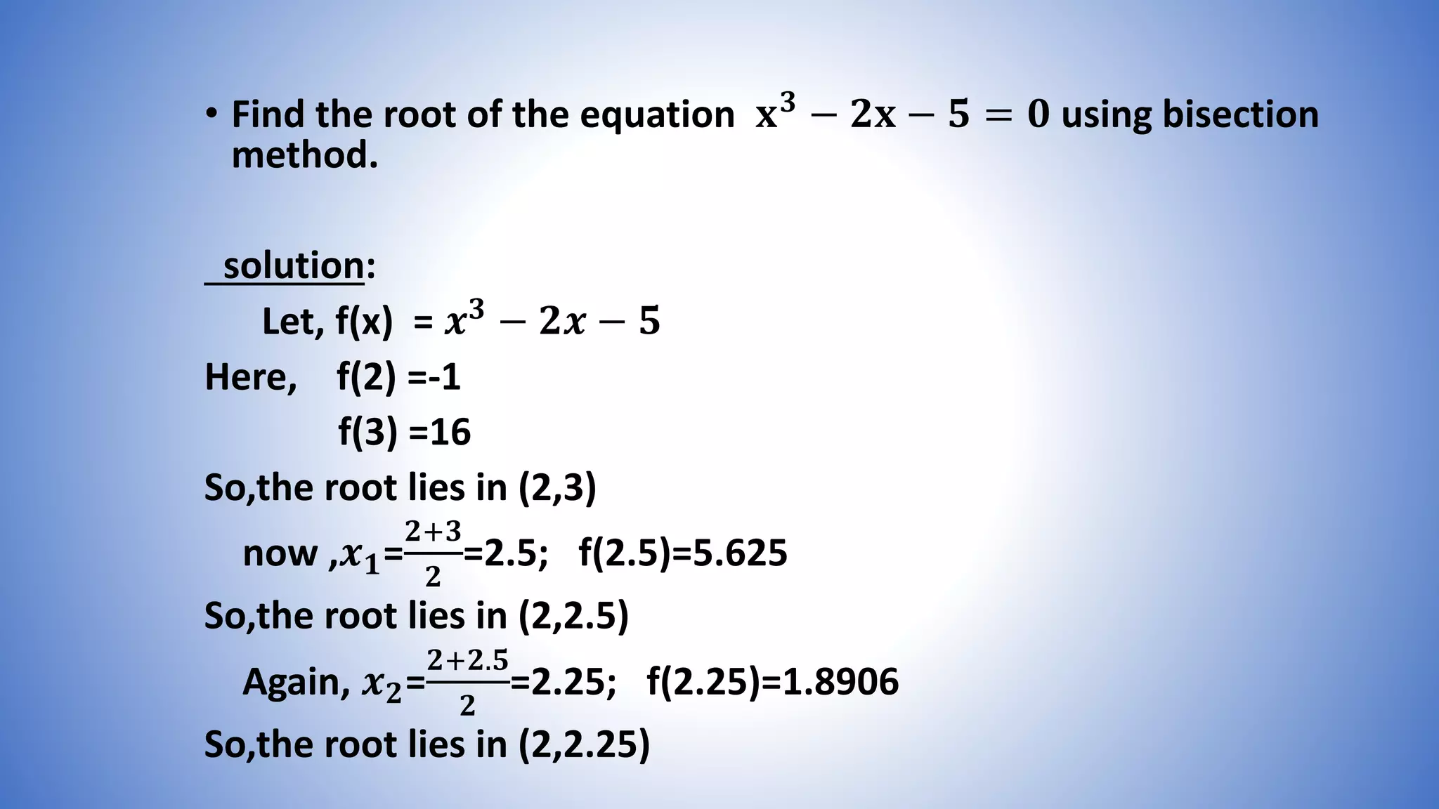 • Find the root of the equation 𝐱 𝟑 − 𝟐𝐱 − 𝟓 = 𝟎 using bisection
method.
solution:
Let, f(x) = 𝒙 𝟑 − 𝟐𝒙 − 𝟓
Here, f(2) =-1
f(3) =16
So,the root lies in (2,3)
now ,𝒙 𝟏=
𝟐+𝟑
𝟐
=2.5; f(2.5)=5.625
So,the root lies in (2,2.5)
Again, 𝒙 𝟐=
𝟐+𝟐.𝟓
𝟐
=2.25; f(2.25)=1.8906
So,the root lies in (2,2.25)
 
