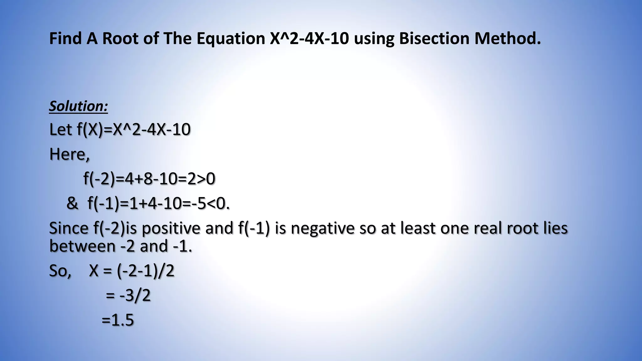 Find A Root of The Equation X^2-4X-10 using Bisection Method.
Solution:
Let f(X)=X^2-4X-10
Here,
f(-2)=4+8-10=2>0
& f(-1)=1+4-10=-5<0.
Since f(-2)is positive and f(-1) is negative so at least one real root lies
between -2 and -1.
So, X = (-2-1)/2
= -3/2
=1.5
 